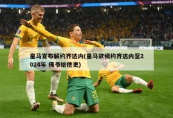 皇马宣布解约齐达内(皇马欲续约齐达内至2024年 佛爷给他更)