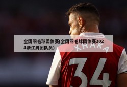 全国羽毛球团体赛(全国羽毛球团体赛2024浙江男团队员)