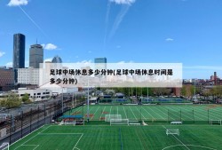 足球中场休息多少分钟(足球中场休息时间是多少分钟)