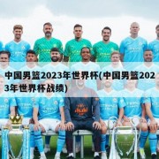 中国男篮2023年世界杯(中国男篮2023年世界杯战绩)