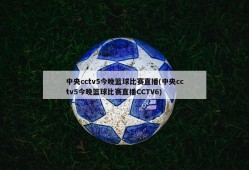 中央cctv5今晚篮球比赛直播(中央cctv5今晚篮球比赛直播CCTV6)