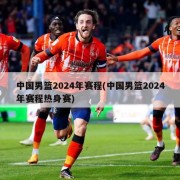 中国男篮2024年赛程(中国男篮2024年赛程热身赛)