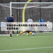 中国足球vs澳大利亚(中国足球vs澳大利亚免费直播)