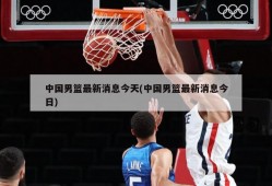 中国男篮最新消息今天(中国男篮最新消息今日)