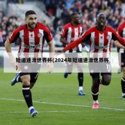 短道速滑世界杯(2024年短道速滑世界杯)
