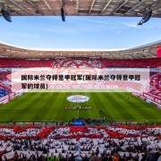 国际米兰夺得意甲冠军(国际米兰夺得意甲冠军的球员)