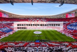 国际米兰夺得意甲冠军(国际米兰夺得意甲冠军的球员)