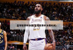 篮球世界杯决赛(篮球世界杯决赛时间)