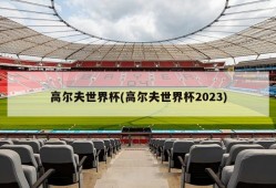 高尔夫世界杯(高尔夫世界杯2023)